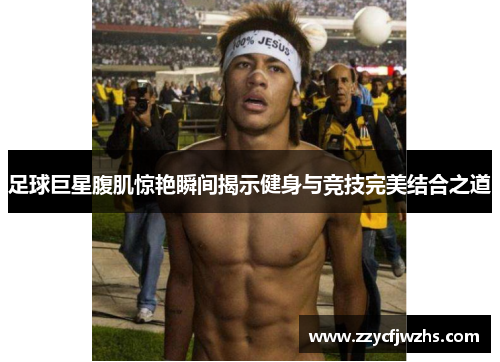 足球巨星腹肌惊艳瞬间揭示健身与竞技完美结合之道