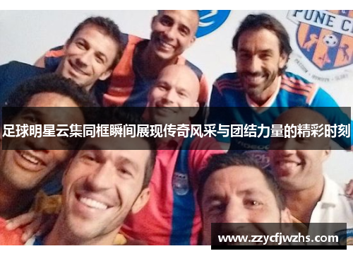 足球明星云集同框瞬间展现传奇风采与团结力量的精彩时刻