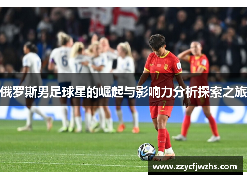 俄罗斯男足球星的崛起与影响力分析探索之旅