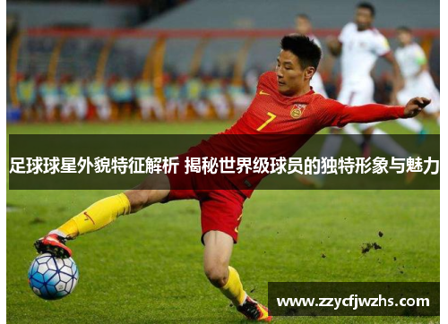 足球球星外貌特征解析 揭秘世界级球员的独特形象与魅力