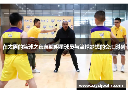 在太原的篮球之夜邂逅明星球员与篮球梦想的交汇时刻