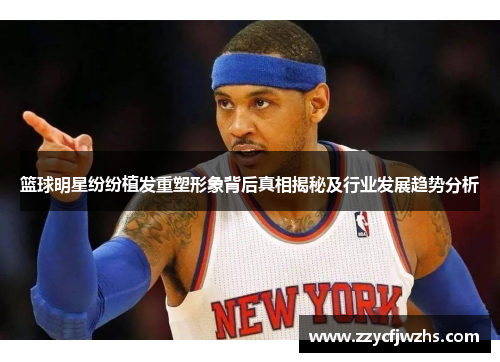 篮球明星纷纷植发重塑形象背后真相揭秘及行业发展趋势分析